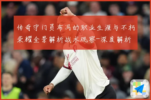 传奇守门员布冯的职业生涯与不朽荣耀全景解析战术观察-深度解析