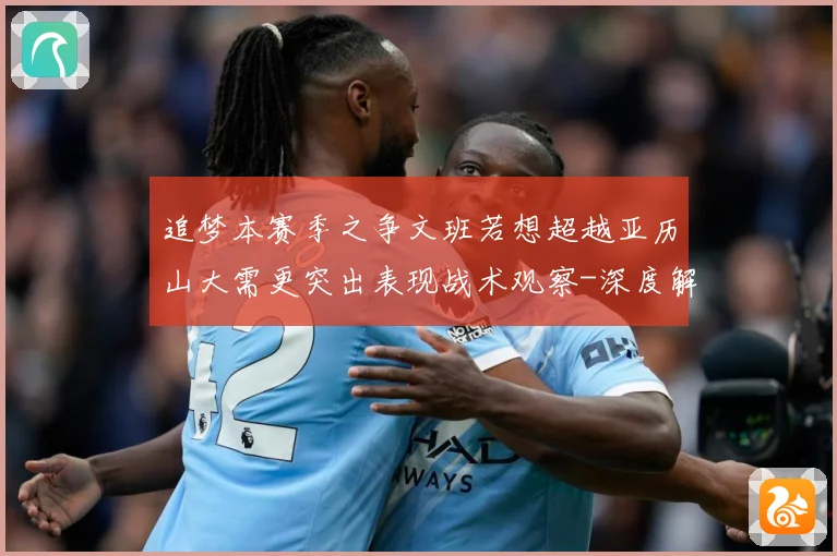 追梦本赛季之争文班若想超越亚历山大需更突出表现战术观察-深度解析
