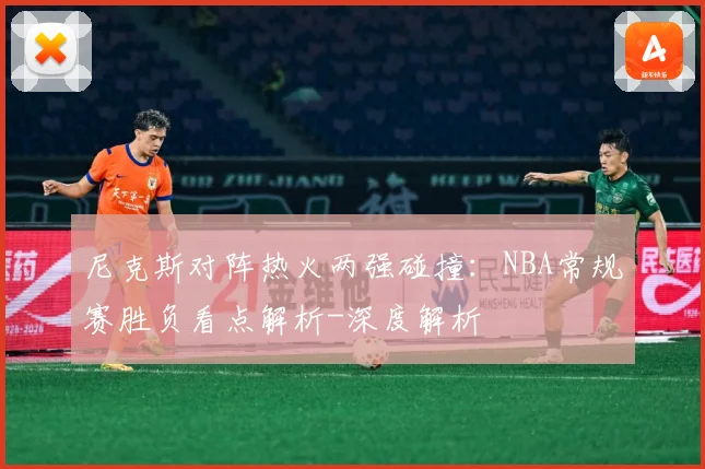 尼克斯对阵热火两强碰撞：NBA常规赛胜负看点解析-深度解析