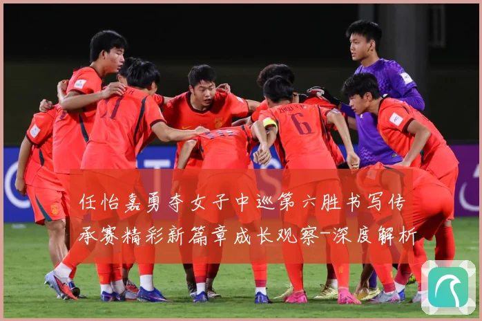 任怡嘉勇夺女子中巡第六胜书写传承赛精彩新篇章成长观察-深度解析