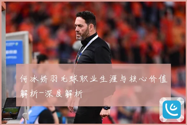何冰娇羽毛球职业生涯与核心价值解析-深度解析