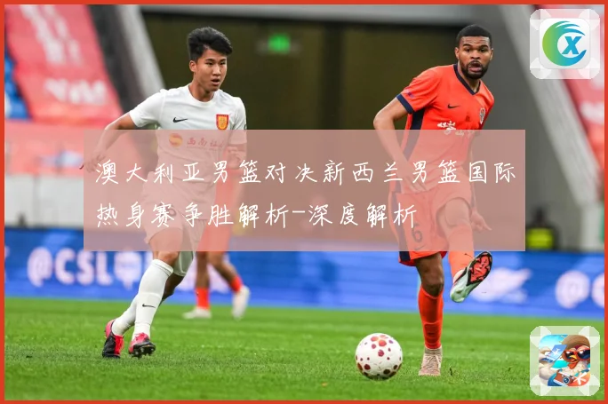 澳大利亚男篮对决新西兰男篮国际热身赛争胜解析-深度解析