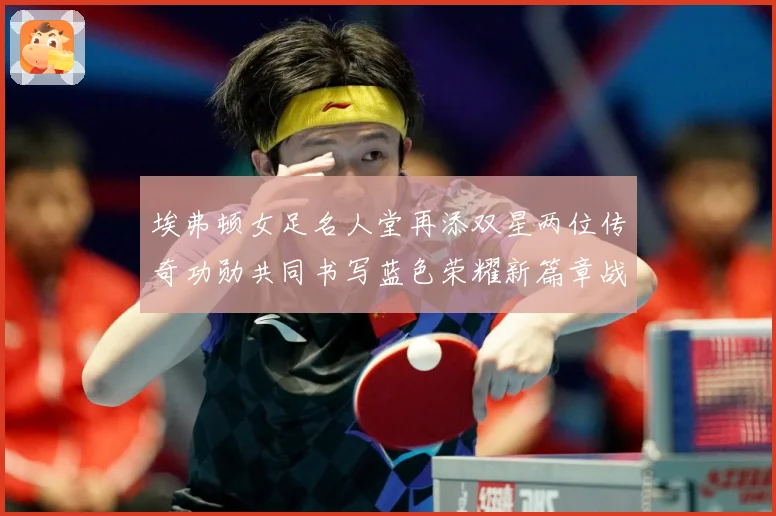 埃弗顿女足名人堂再添双星两位传奇功勋共同书写蓝色荣耀新篇章战术观察-深度解析