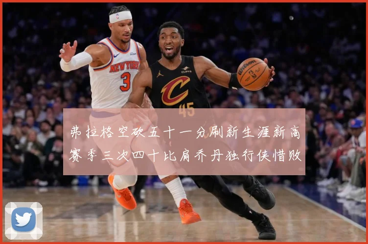 弗拉格空砍五十一分刷新生涯新高赛季三次四十比肩乔丹独行侠惜败赛场复盘-深度解析
