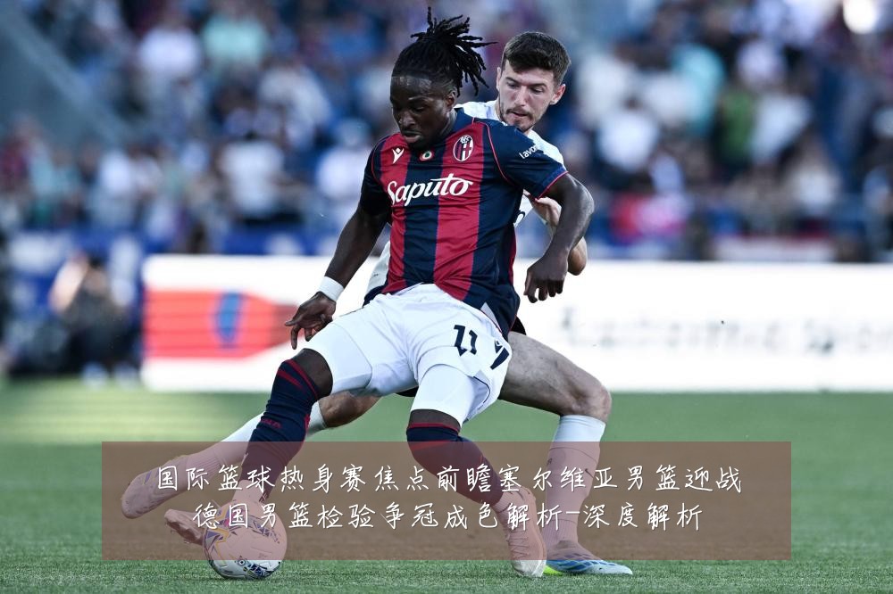 国际篮球热身赛焦点前瞻塞尔维亚男篮迎战德国男篮检验争冠成色解析-深度解析