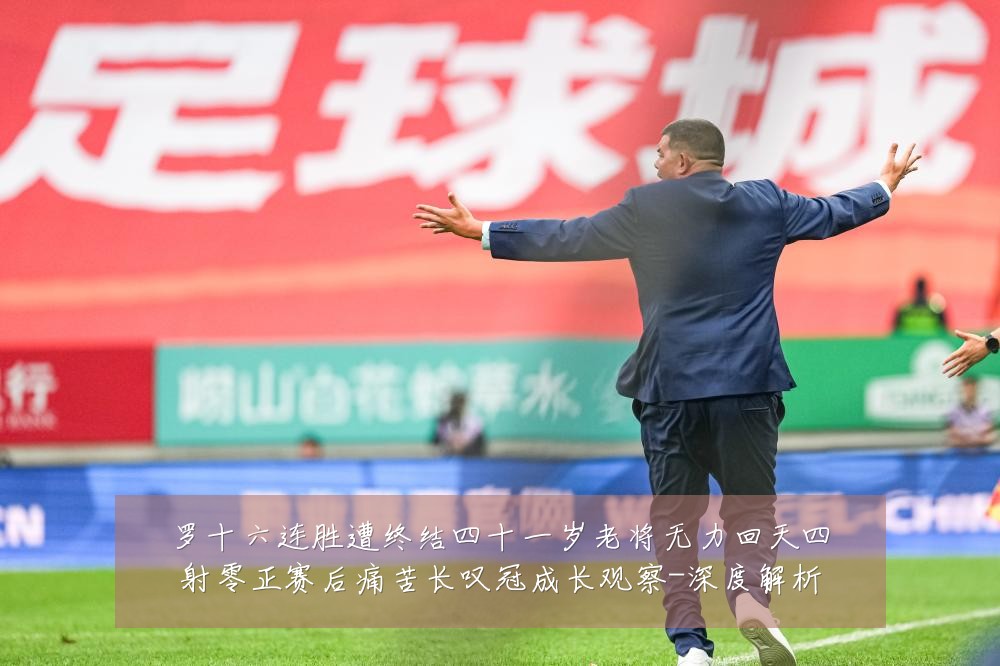 罗十六连胜遭终结四十一岁老将无力回天四射零正赛后痛苦长叹冠成长观察-深度解析