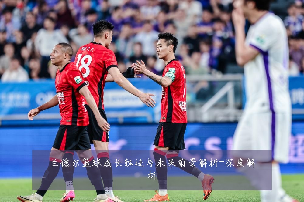 兰德尔篮球成长轨迹与未来前景解析-深度解析