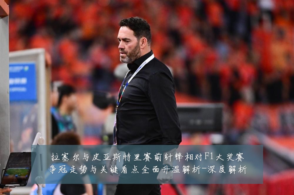 拉塞尔与皮亚斯特里赛前针锋相对F1大奖赛争冠走势与关键看点全面升温解析-深度解析