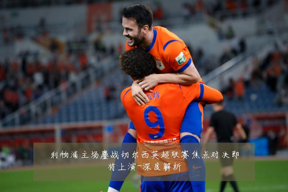 利物浦主场鏖战切尔西英超联赛焦点对决即将上演-深度解析